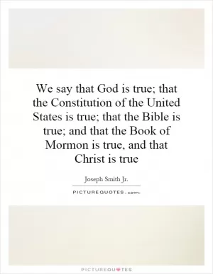 We say that God is true; that the Constitution of the United States is true; that the Bible is true; and that the Book of Mormon is true, and that Christ is true Picture Quote #1