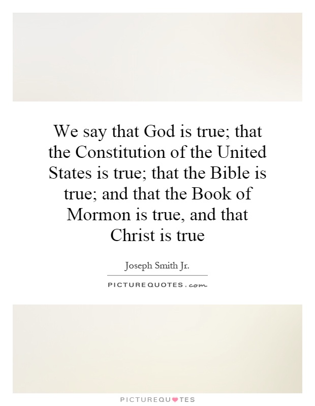 We say that God is true; that the Constitution of the United States is true; that the Bible is true; and that the Book of Mormon is true, and that Christ is true Picture Quote #1