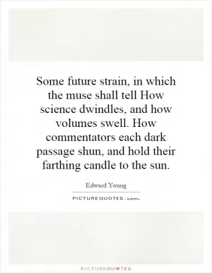 Some future strain, in which the muse shall tell How science dwindles, and how volumes swell. How commentators each dark passage shun, and hold their farthing candle to the sun Picture Quote #1