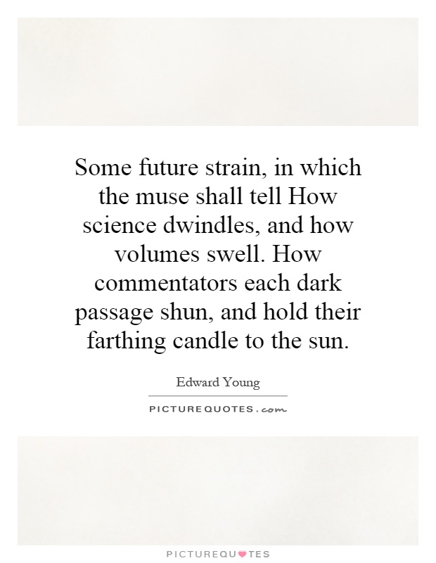 Some future strain, in which the muse shall tell How science dwindles, and how volumes swell. How commentators each dark passage shun, and hold their farthing candle to the sun Picture Quote #1