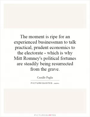 The moment is ripe for an experienced businessman to talk practical, prudent economics to the electorate - which is why Mitt Romney's political fortunes are steadily being resurrected from the grave Picture Quote #1