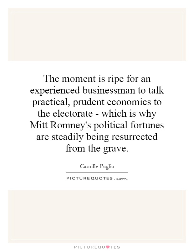 The moment is ripe for an experienced businessman to talk practical, prudent economics to the electorate - which is why Mitt Romney's political fortunes are steadily being resurrected from the grave Picture Quote #1