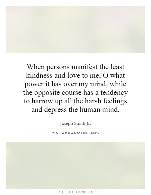 When persons manifest the least kindness and love to me, O what power it has over my mind, while the opposite course has a tendency to harrow up all the harsh feelings and depress the human mind Picture Quote #1
