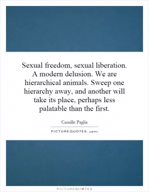 Sexual freedom, sexual liberation. A modern delusion. We are hierarchical animals. Sweep one hierarchy away, and another will take its place, perhaps less palatable than the first Picture Quote #1