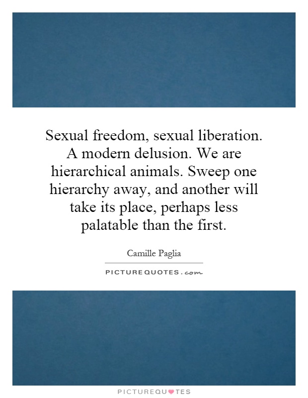 Sexual freedom, sexual liberation. A modern delusion. We are hierarchical animals. Sweep one hierarchy away, and another will take its place, perhaps less palatable than the first Picture Quote #1