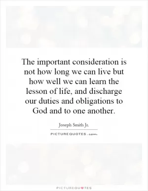 The important consideration is not how long we can live but how well we can learn the lesson of life, and discharge our duties and obligations to God and to one another Picture Quote #1