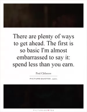 There are plenty of ways to get ahead. The first is so basic I'm almost embarrassed to say it: spend less than you earn Picture Quote #1