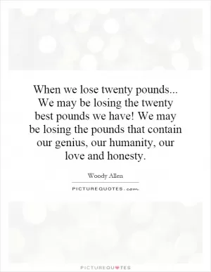 When we lose twenty pounds... We may be losing the twenty best pounds we have! We may be losing the pounds that contain our genius, our humanity, our love and honesty Picture Quote #1