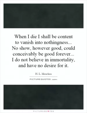 When I die I shall be content to vanish into nothingness... No show, however good, could conceivably be good forever... I do not believe in immortality, and have no desire for it Picture Quote #1