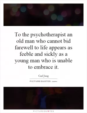 To the psychotherapist an old man who cannot bid farewell to life appears as feeble and sickly as a young man who is unable to embrace it Picture Quote #1