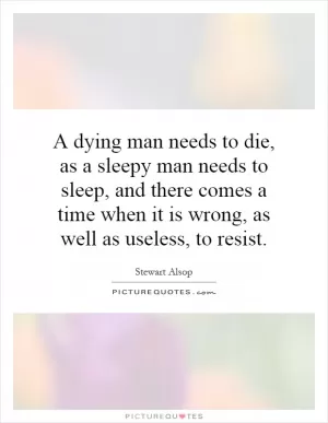 A dying man needs to die, as a sleepy man needs to sleep, and there comes a time when it is wrong, as well as useless, to resist Picture Quote #1