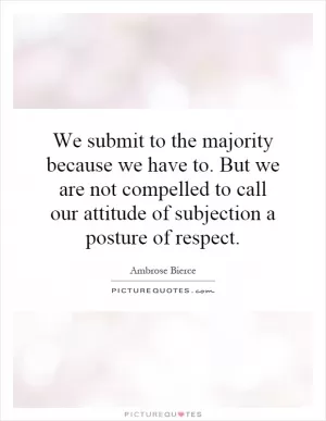 We submit to the majority because we have to. But we are not compelled to call our attitude of subjection a posture of respect Picture Quote #1