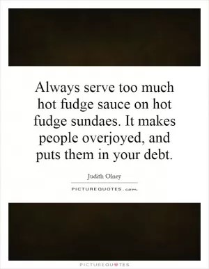 Always serve too much hot fudge sauce on hot fudge sundaes. It makes people overjoyed, and puts them in your debt Picture Quote #1