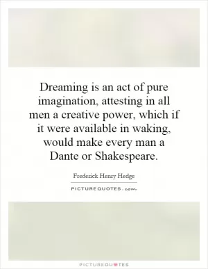 Dreaming is an act of pure imagination, attesting in all men a creative power, which if it were available in waking, would make every man a Dante or Shakespeare Picture Quote #1