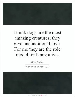 I think dogs are the most amazing creatures; they give unconditional love. For me they are the role model for being alive Picture Quote #1