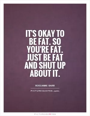 It's okay to be fat. So you're fat. Just be fat and shut up about it Picture Quote #1