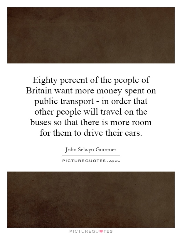 Eighty percent of the people of Britain want more money spent on public transport - in order that other people will travel on the buses so that there is more room for them to drive their cars Picture Quote #1