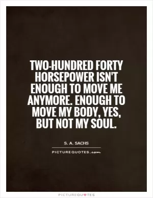 Two-hundred forty horsepower isn't enough to move me anymore. Enough to move my body, yes, but not my soul Picture Quote #1