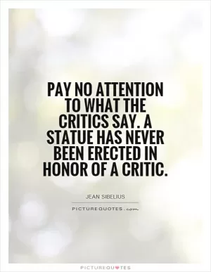 Pay no attention to what the critics say. A statue has never been erected in honor of a critic Picture Quote #1