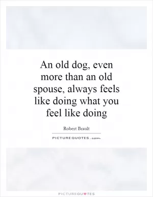 An old dog, even more than an old spouse, always feels like doing what you feel like doing Picture Quote #1