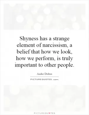 Shyness has a strange element of narcissism, a belief that how we look, how we perform, is truly important to other people Picture Quote #1