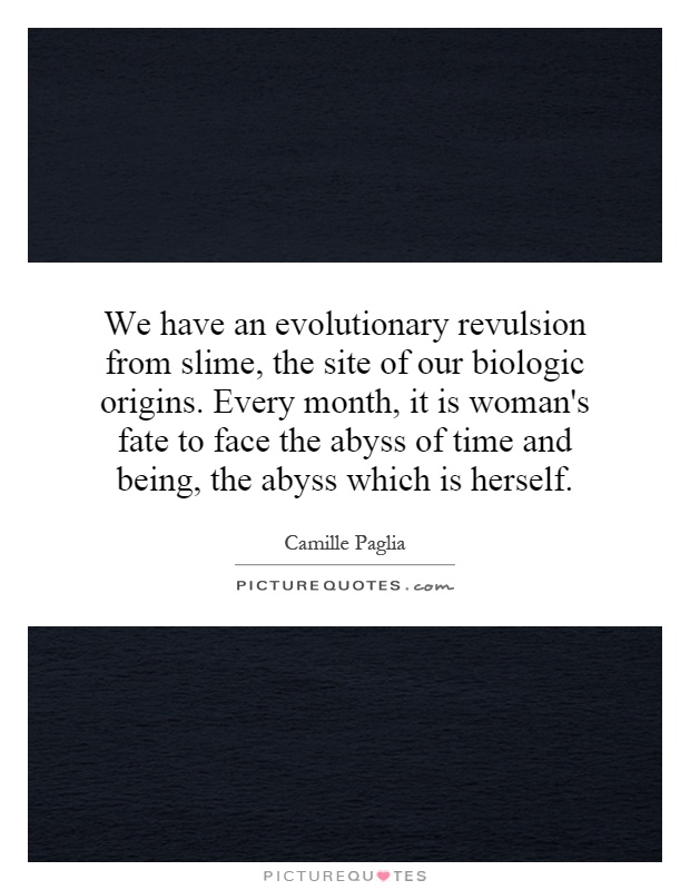 We have an evolutionary revulsion from slime, the site of our biologic origins. Every month, it is woman's fate to face the abyss of time and being, the abyss which is herself Picture Quote #1