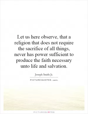 Let us here observe, that a religion that does not require the sacrifice of all things, never has power sufficient to produce the faith necessary unto life and salvation Picture Quote #1