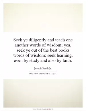 Seek ye diligently and teach one another words of wisdom; yea, seek ye out of the best books words of wisdom; seek learning, even by study and also by faith Picture Quote #1