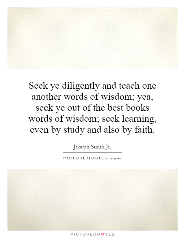 Seek ye diligently and teach one another words of wisdom; yea, seek ye out of the best books words of wisdom; seek learning, even by study and also by faith Picture Quote #1