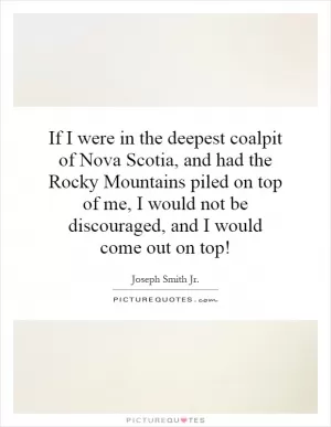 If I were in the deepest coalpit of Nova Scotia, and had the Rocky Mountains piled on top of me, I would not be discouraged, and I would come out on top! Picture Quote #1