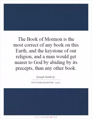 The Book of Mormon is the most correct of any book on this Earth, and the keystone of our religion, and a man would get nearer to God by abiding by its precepts, than any other book Picture Quote #1