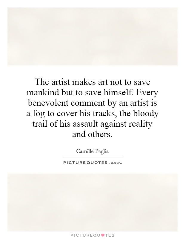 The artist makes art not to save mankind but to save himself. Every benevolent comment by an artist is a fog to cover his tracks, the bloody trail of his assault against reality and others Picture Quote #1