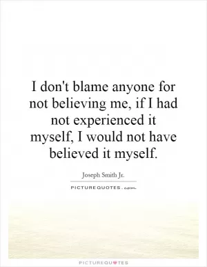 I don't blame anyone for not believing me, if I had not experienced it myself, I would not have believed it myself Picture Quote #1