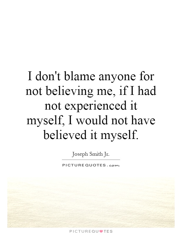 I don't blame anyone for not believing me, if I had not experienced it myself, I would not have believed it myself Picture Quote #1