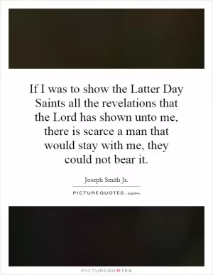If I was to show the Latter Day Saints all the revelations that the Lord has shown unto me, there is scarce a man that would stay with me, they could not bear it Picture Quote #1