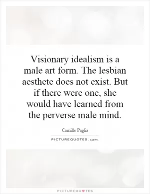 Visionary idealism is a male art form. The lesbian aesthete does not exist. But if there were one, she would have learned from the perverse male mind Picture Quote #1