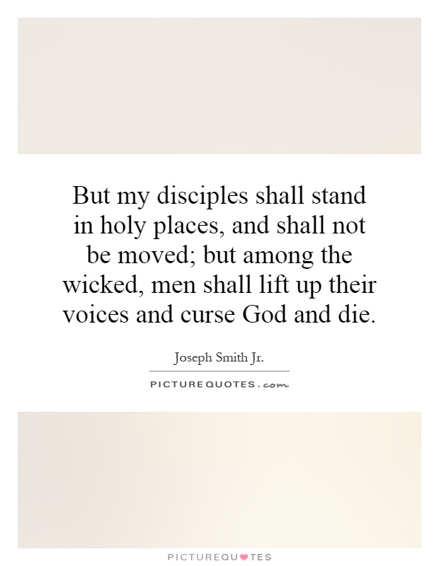 But my disciples shall stand in holy places, and shall not be moved; but among the wicked, men shall lift up their voices and curse God and die Picture Quote #1