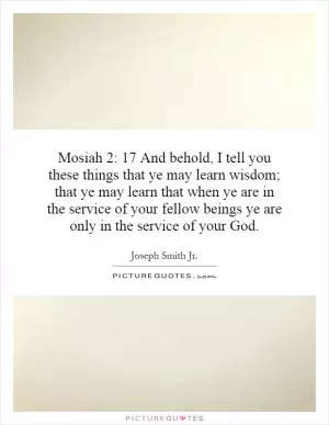 Mosiah 2: 17 And behold, I tell you these things that ye may learn wisdom; that ye may learn that when ye are in the service of your fellow beings ye are only in the service of your God Picture Quote #1