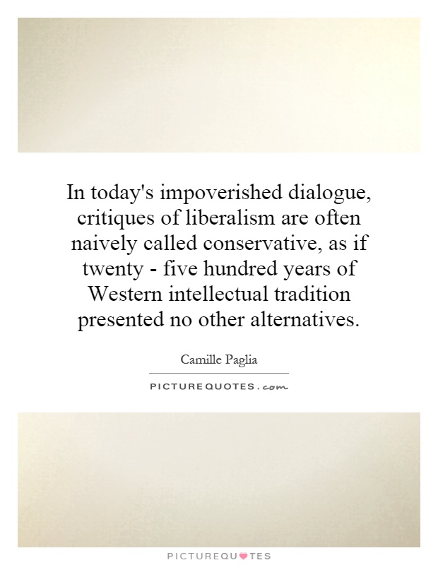 In today's impoverished dialogue, critiques of liberalism are often naively called conservative, as if twenty - five hundred years of Western intellectual tradition presented no other alternatives Picture Quote #1