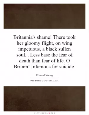 Britannia's shame! There took her gloomy flight, on wing impetuous, a black sullen soul... Less base the fear of death than fear of life. O Britain! Infamous for suicide Picture Quote #1