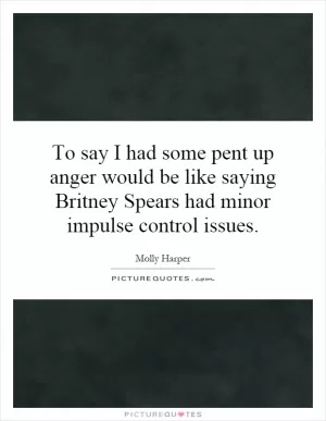 To say I had some pent up anger would be like saying Britney Spears had minor impulse control issues Picture Quote #1