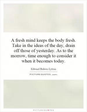 A fresh mind keeps the body fresh. Take in the ideas of the day, drain off those of yesterday. As to the morrow, time enough to consider it when it becomes today Picture Quote #1