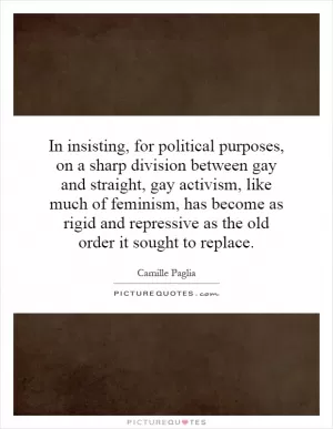 In insisting, for political purposes, on a sharp division between gay and straight, gay activism, like much of feminism, has become as rigid and repressive as the old order it sought to replace Picture Quote #1