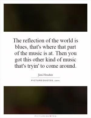 The reflection of the world is blues, that's where that part of the music is at. Then you got this other kind of music that's tryin' to come around Picture Quote #1