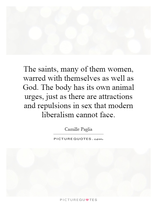 The saints, many of them women, warred with themselves as well as God. The body has its own animal urges, just as there are attractions and repulsions in sex that modern liberalism cannot face Picture Quote #1