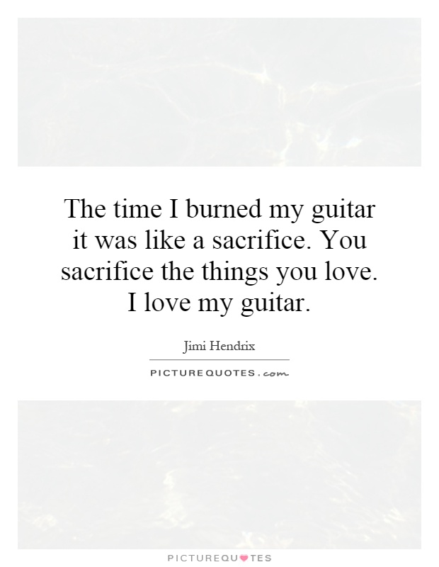 The time I burned my guitar it was like a sacrifice. You sacrifice the things you love. I love my guitar Picture Quote #1