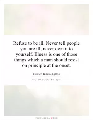 Refuse to be ill. Never tell people you are ill; never own it to yourself. Illness is one of those things which a man should resist on principle at the onset Picture Quote #1