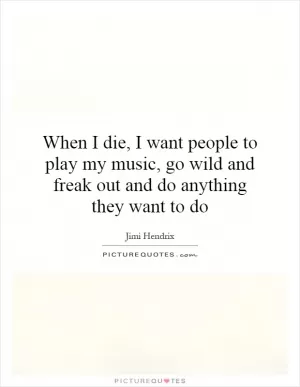 When I die, I want people to play my music, go wild and freak out and do anything they want to do Picture Quote #1