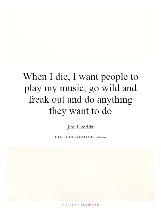 When I die, I want people to play my music, go wild and freak out and do anything they want to do Picture Quote #1