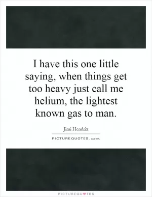 I have this one little saying, when things get too heavy just call me helium, the lightest known gas to man Picture Quote #1